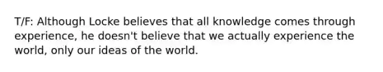 T/F: Although Locke believes that all knowledge comes through experience, he doesn't believe that we actually experience the world, only our ideas of the world.