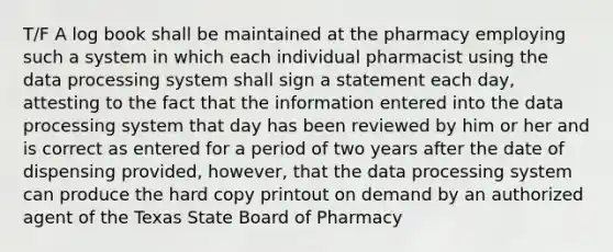 T/F A log book shall be maintained at the pharmacy employing such a system in which each individual pharmacist using the data processing system shall sign a statement each day, attesting to the fact that the information entered into the data processing system that day has been reviewed by him or her and is correct as entered for a period of two years after the date of dispensing provided, however, that the data processing system can produce the hard copy printout on demand by an authorized agent of the Texas State Board of Pharmacy