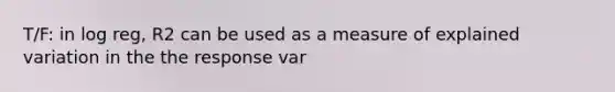 T/F: in log reg, R2 can be used as a measure of explained variation in the the response var