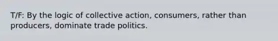 T/F: By the logic of collective action, consumers, rather than producers, dominate trade politics.