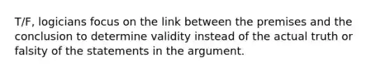 T/F, logicians focus on the link between the premises and the conclusion to determine validity instead of the actual truth or falsity of the statements in <a href='https://www.questionai.com/knowledge/kX9kaOpm3q-the-argument' class='anchor-knowledge'>the argument</a>.