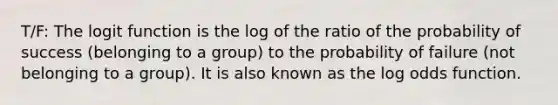 T/F: The logit function is the log of the ratio of the probability of success (belonging to a group) to the probability of failure (not belonging to a group). It is also known as the log odds function.