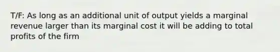 T/F: As long as an additional unit of output yields a marginal revenue larger than its marginal cost it will be adding to total profits of the firm