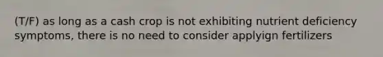 (T/F) as long as a cash crop is not exhibiting nutrient deficiency symptoms, there is no need to consider applyign fertilizers