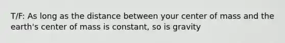 T/F: As long as the distance between your center of mass and the earth's center of mass is constant, so is gravity