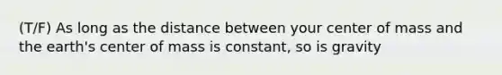 (T/F) As long as the distance between your center of mass and the earth's center of mass is constant, so is gravity