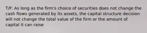 T/F: As long as the firm's choice of securities does not change the cash flows generated by its assets, the capital structure decision will not change the total value of the firm or the amount of capital it can raise