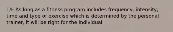 T/F As long as a fitness program includes frequency, intensity, time and type of exercise which is determined by the personal trainer, it will be right for the individual.