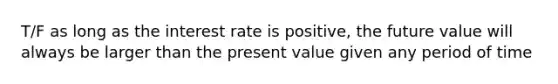 T/F as long as the interest rate is positive, the future value will always be larger than the present value given any period of time