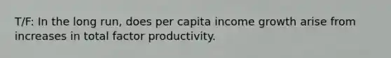 T/F: In the long run, does per capita income growth arise from increases in total factor productivity.