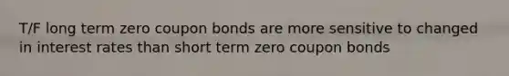 T/F long term zero coupon bonds are more sensitive to changed in interest rates than short term zero coupon bonds