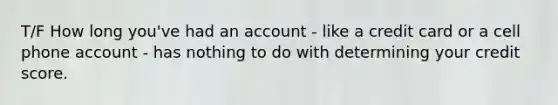 T/F How long you've had an account - like a credit card or a cell phone account - has nothing to do with determining your credit score.