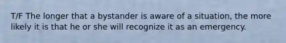 T/F The longer that a bystander is aware of a situation, the more likely it is that he or she will recognize it as an emergency.