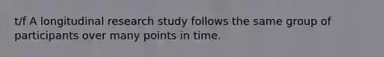 t/f A longitudinal research study follows the same group of participants over many points in time.