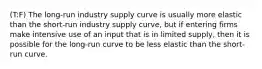 (T:F) The long-run industry supply curve is usually more elastic than the short-run industry supply curve, but if entering firms make intensive use of an input that is in limited supply, then it is possible for the long-run curve to be less elastic than the short-run curve.