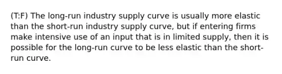 (T:F) The long-run industry supply curve is usually more elastic than the short-run industry supply curve, but if entering firms make intensive use of an input that is in limited supply, then it is possible for the long-run curve to be less elastic than the short-run curve.