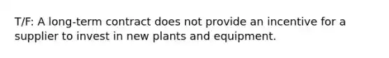 T/F: A long-term contract does not provide an incentive for a supplier to invest in new plants and equipment.