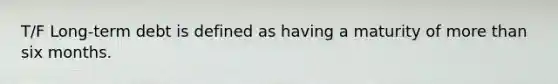 T/F Long-term debt is defined as having a maturity of more than six months.