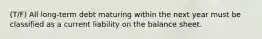 (T/F) All long-term debt maturing within the next year must be classified as a current liability on the balance sheet.