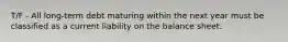 T/F - All long-term debt maturing within the next year must be classified as a current liability on the balance sheet.