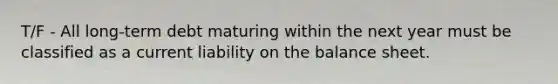 T/F - All long-term debt maturing within the next year must be classified as a current liability on the balance sheet.
