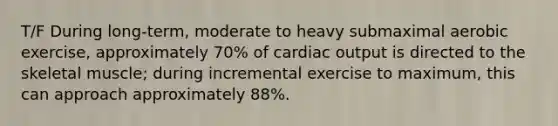 T/F During long-term, moderate to heavy submaximal aerobic exercise, approximately 70% of <a href='https://www.questionai.com/knowledge/kyxUJGvw35-cardiac-output' class='anchor-knowledge'>cardiac output</a> is directed to the skeletal muscle; during incremental exercise to maximum, this can approach approximately 88%.