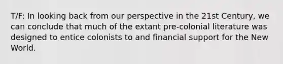 T/F: In looking back from our perspective in the 21st Century, we can conclude that much of the extant pre-colonial literature was designed to entice colonists to and financial support for the New World.