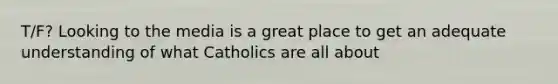 T/F? Looking to the media is a great place to get an adequate understanding of what Catholics are all about