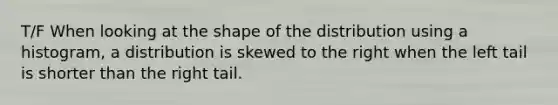 T/F When looking at the shape of the distribution using a histogram, a distribution is skewed to the right when the left tail is shorter than the right tail.