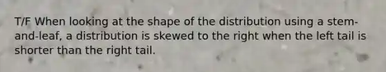 T/F When looking at the shape of the distribution using a stem-and-leaf, a distribution is skewed to the right when the left tail is shorter than the right tail.