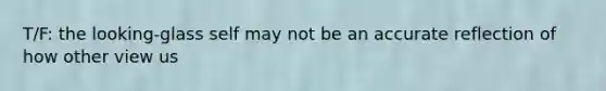 T/F: the looking-glass self may not be an accurate reflection of how other view us