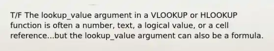 T/F The lookup_value argument in a VLOOKUP or HLOOKUP function is often a number, text, a logical value, or a cell reference...but the lookup_value argument can also be a formula.