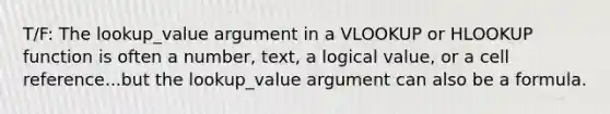 T/F: The lookup_value argument in a VLOOKUP or HLOOKUP function is often a number, text, a logical value, or a cell reference...but the lookup_value argument can also be a formula.