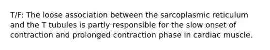 T/F: The loose association between the sarcoplasmic reticulum and the T tubules is partly responsible for the slow onset of contraction and prolonged contraction phase in cardiac muscle.