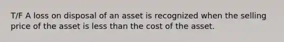 T/F A loss on disposal of an asset is recognized when the selling price of the asset is less than the cost of the asset.