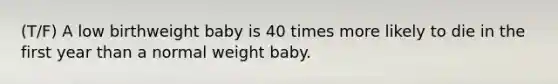 (T/F) A low birthweight baby is 40 times more likely to die in the first year than a normal weight baby.