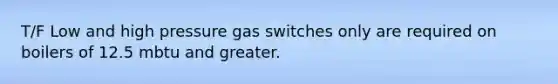 T/F Low and high pressure gas switches only are required on boilers of 12.5 mbtu and greater.