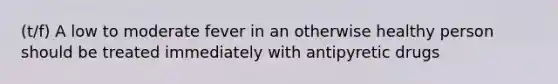 (t/f) A low to moderate fever in an otherwise healthy person should be treated immediately with antipyretic drugs