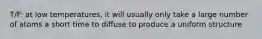 T/F: at low temperatures, it will usually only take a large number of atoms a short time to diffuse to produce a uniform structure