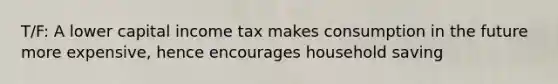 T/F: A lower capital income tax makes consumption in the future more expensive, hence encourages household saving