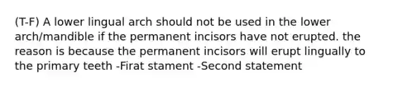 (T-F) A lower lingual arch should not be used in the lower arch/mandible if the permanent incisors have not erupted. the reason is because the permanent incisors will erupt lingually to the primary teeth -Firat stament -Second statement