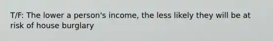 T/F: The lower a person's income, the less likely they will be at risk of house burglary