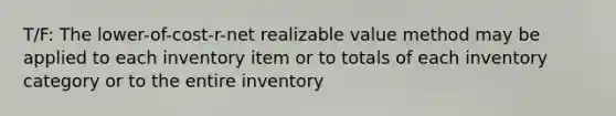 T/F: The lower-of-cost-r-net realizable value method may be applied to each inventory item or to totals of each inventory category or to the entire inventory