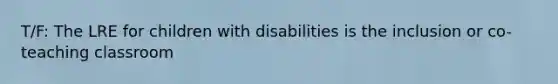 T/F: The LRE for children with disabilities is the inclusion or co-teaching classroom