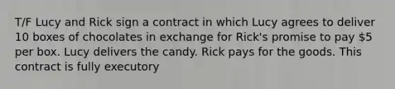 T/F Lucy and Rick sign a contract in which Lucy agrees to deliver 10 boxes of chocolates in exchange for Rick's promise to pay 5 per box. Lucy delivers the candy. Rick pays for the goods. This contract is fully executory