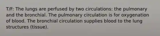 T/F: The lungs are perfused by two circulations: the pulmonary and the bronchial. The pulmonary circulation is for oxygenation of blood. The bronchial circulation supplies blood to the lung structures (tissue).