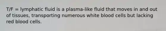 T/F = lymphatic fluid is a plasma-like fluid that moves in and out of tissues, transporting numerous white blood cells but lacking red blood cells.