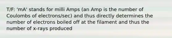 T/F: 'mA' stands for milli Amps (an Amp is the number of Coulombs of electrons/sec) and thus directly determines the number of electrons boiled off at the filament and thus the number of x-rays produced