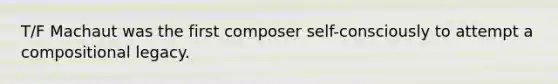 T/F Machaut was the first composer self-consciously to attempt a compositional legacy.