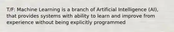 T/F: Machine Learning is a branch of Artificial Intelligence (AI), that provides systems with ability to learn and improve from experience without being explicitly programmed